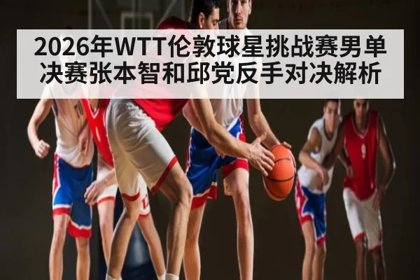 2026年WTT伦敦球星挑战赛男单决赛张本智和邱党反手对决解析 - manguan